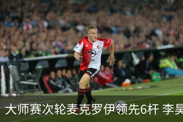 大师赛次轮麦克罗伊领先6杆 李昊桐带病轰4连鸟T7
